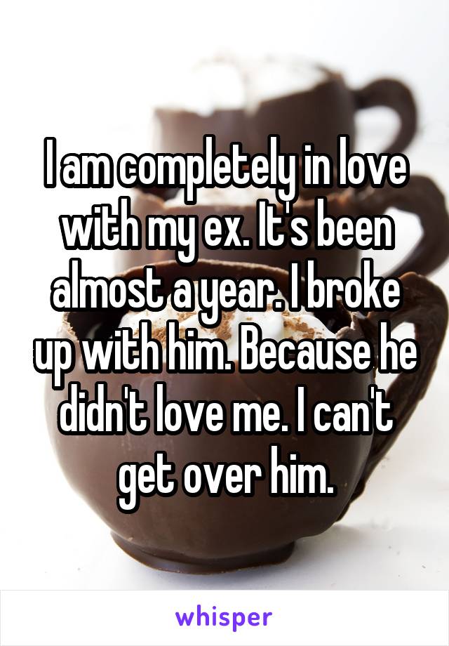I am completely in love with my ex. It's been almost a year. I broke up with him. Because he didn't love me. I can't get over him.