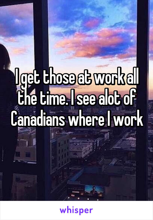 I get those at work all the time. I see alot of Canadians where I work 