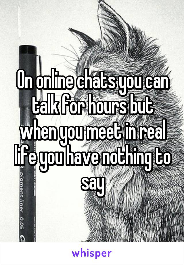 On online chats you can talk for hours but when you meet in real life you have nothing to say