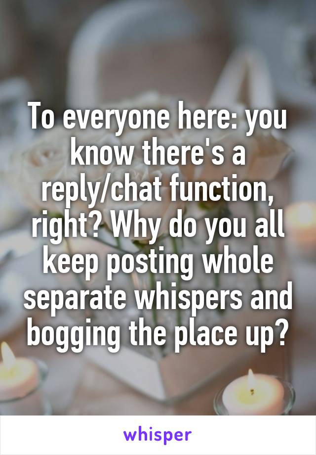To everyone here: you know there's a reply/chat function, right? Why do you all keep posting whole separate whispers and bogging the place up?
