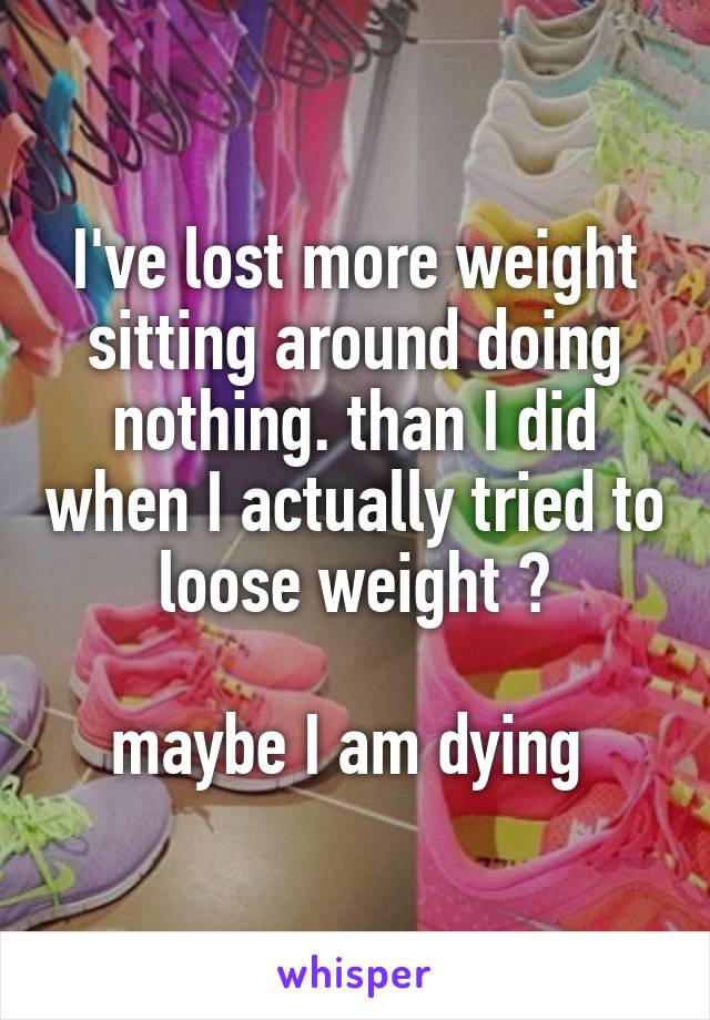 I've lost more weight sitting around doing nothing. than I did when I actually tried to loose weight 😤

maybe I am dying 