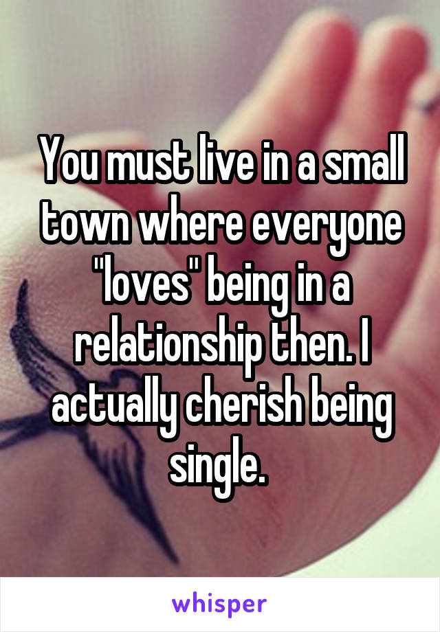 You must live in a small town where everyone "loves" being in a relationship then. I actually cherish being single. 