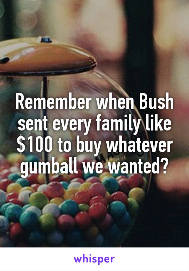 Remember when Bush sent every family like $100 to buy whatever gumball we wanted?