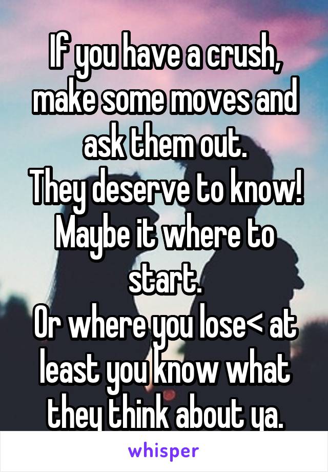 If you have a crush, make some moves and ask them out.
They deserve to know!
Maybe it where to start.
Or where you lose< at least you know what they think about ya.
