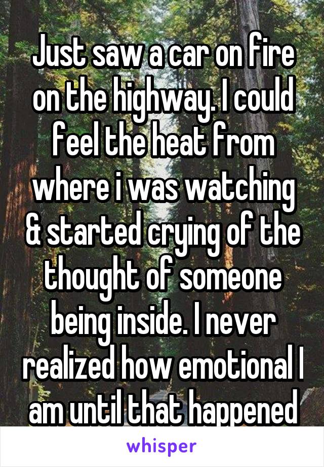 Just saw a car on fire on the highway. I could feel the heat from where i was watching & started crying of the thought of someone being inside. I never realized how emotional I am until that happened