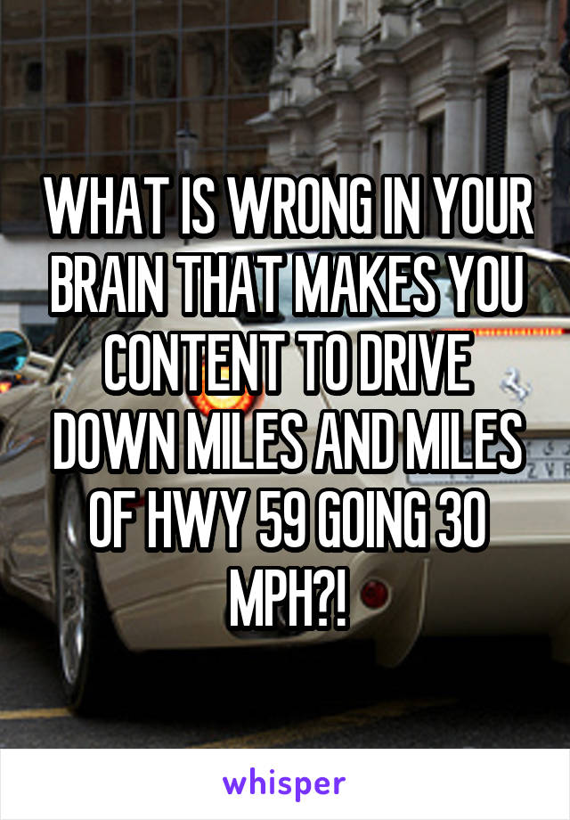 WHAT IS WRONG IN YOUR BRAIN THAT MAKES YOU CONTENT TO DRIVE DOWN MILES AND MILES OF HWY 59 GOING 30 MPH?!