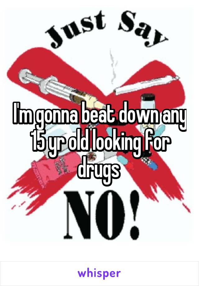 I'm gonna beat down any 15 yr old looking for drugs 