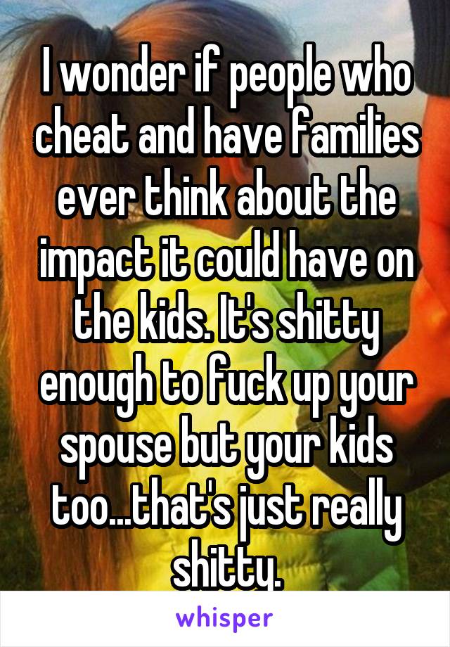 I wonder if people who cheat and have families ever think about the impact it could have on the kids. It's shitty enough to fuck up your spouse but your kids too...that's just really shitty.