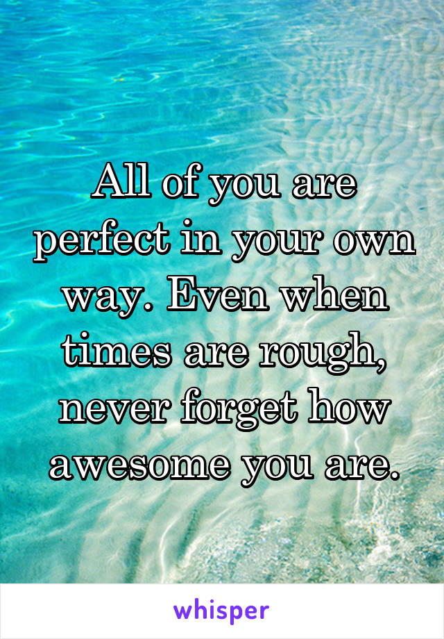 All of you are perfect in your own way. Even when times are rough, never forget how awesome you are.