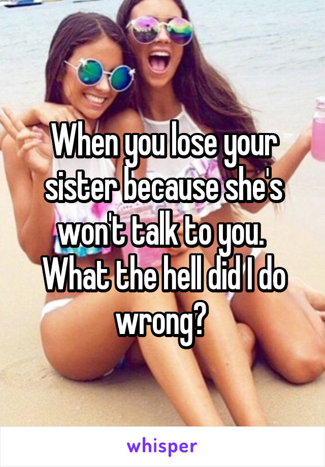 When you lose your sister because she's won't talk to you. 
What the hell did I do wrong? 