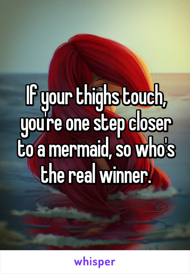 If your thighs touch, you're one step closer to a mermaid, so who's the real winner.
