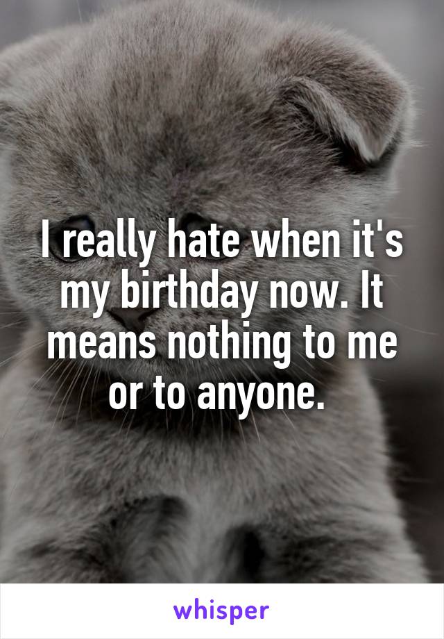 I really hate when it's my birthday now. It means nothing to me or to anyone. 