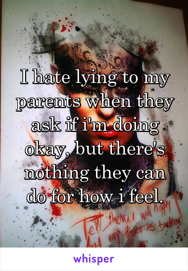 I hate lying to my parents when they ask if i'm doing okay, but there's nothing they can do for how i feel.