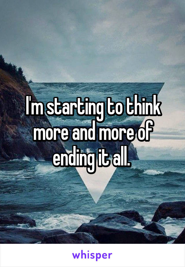 I'm starting to think more and more of ending it all. 