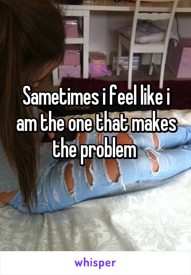 Sametimes i feel like i am the one that makes the problem 
 