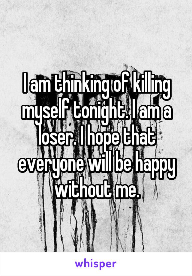 I am thinking of killing myself tonight. I am a loser. I hope that everyone will be happy without me.