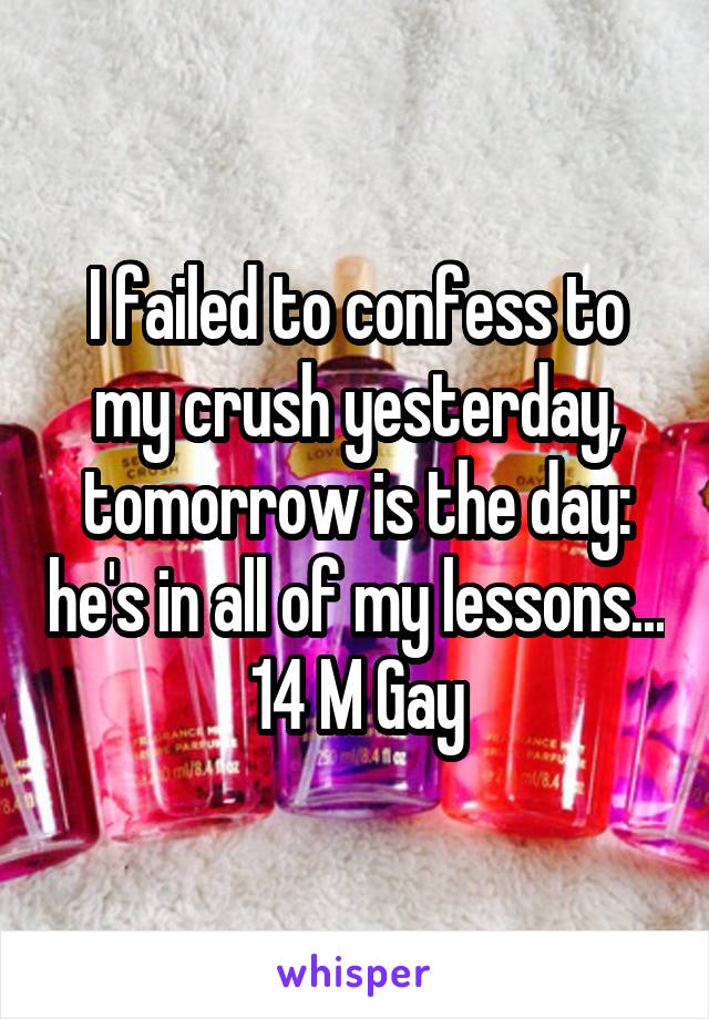 I failed to confess to my crush yesterday, tomorrow is the day: he's in all of my lessons... 14 M Gay