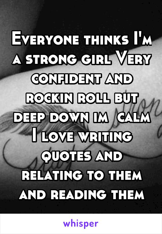 Everyone thinks I'm a strong girl Very confident and rockin roll but deep down im  calm I love writing quotes and relating to them and reading them