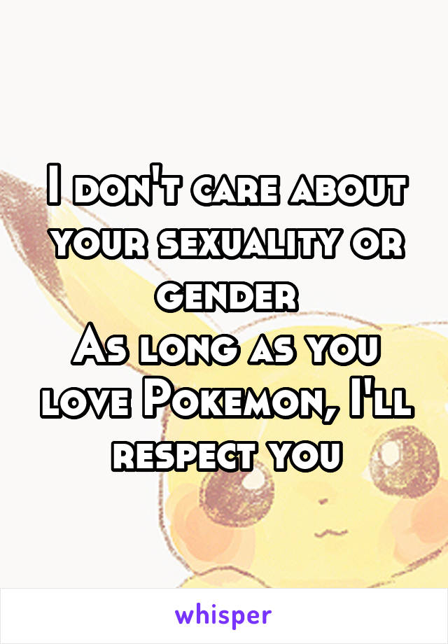 I don't care about your sexuality or gender
As long as you love Pokemon, I'll respect you