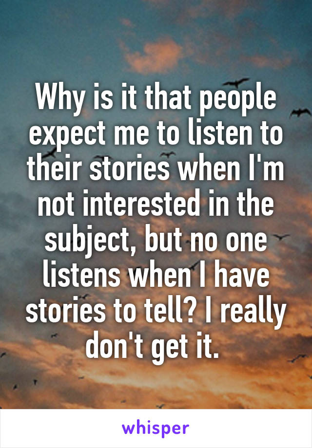 Why is it that people expect me to listen to their stories when I'm not interested in the subject, but no one listens when I have stories to tell? I really don't get it. 