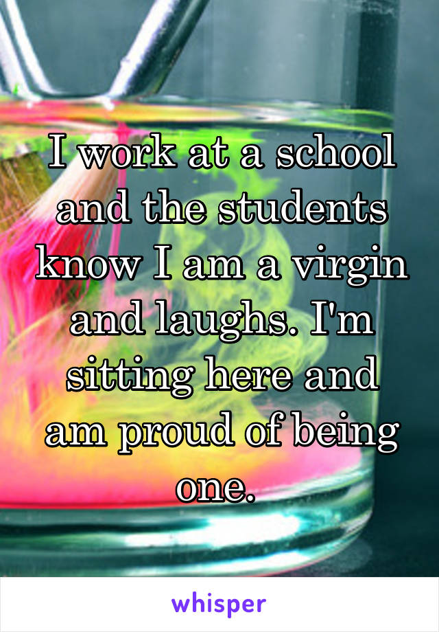 I work at a school and the students know I am a virgin and laughs. I'm sitting here and am proud of being one. 