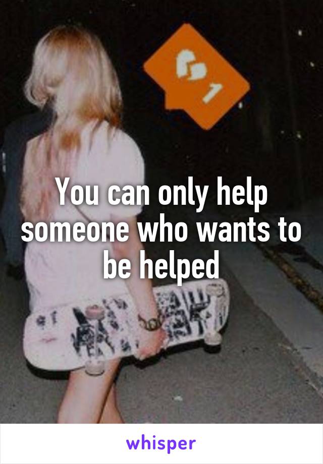 You can only help someone who wants to be helped