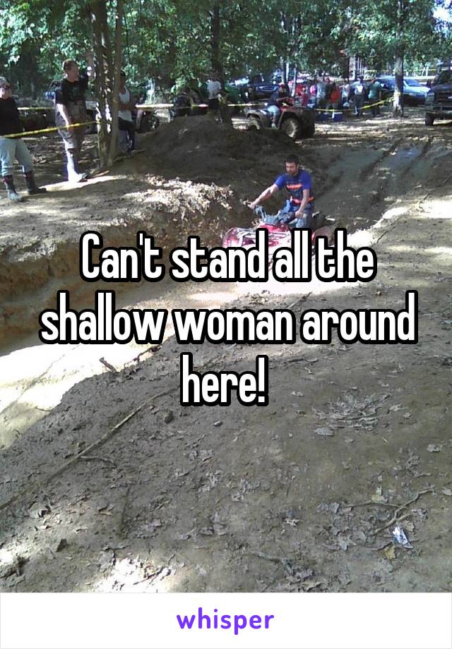 Can't stand all the shallow woman around here! 