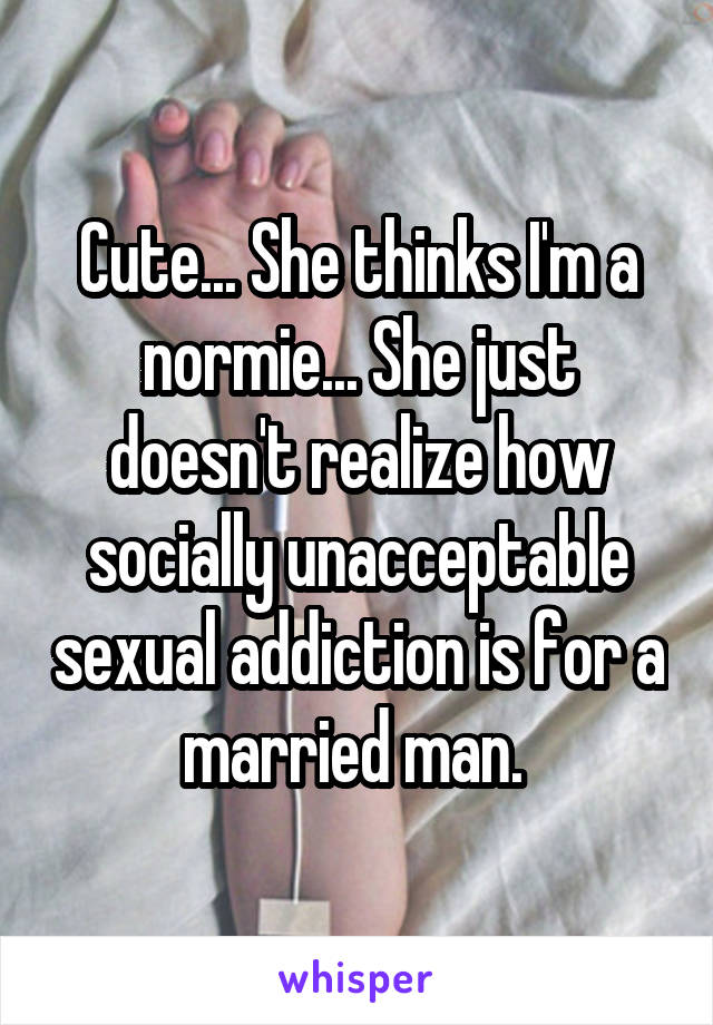 Cute... She thinks I'm a normie... She just doesn't realize how socially unacceptable sexual addiction is for a married man. 