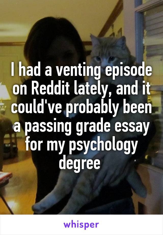 I had a venting episode on Reddit lately, and it could've probably been a passing grade essay for my psychology degree 