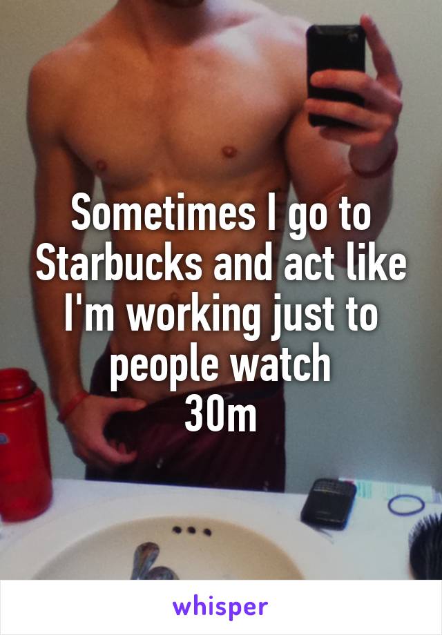 Sometimes I go to Starbucks and act like I'm working just to people watch
30m