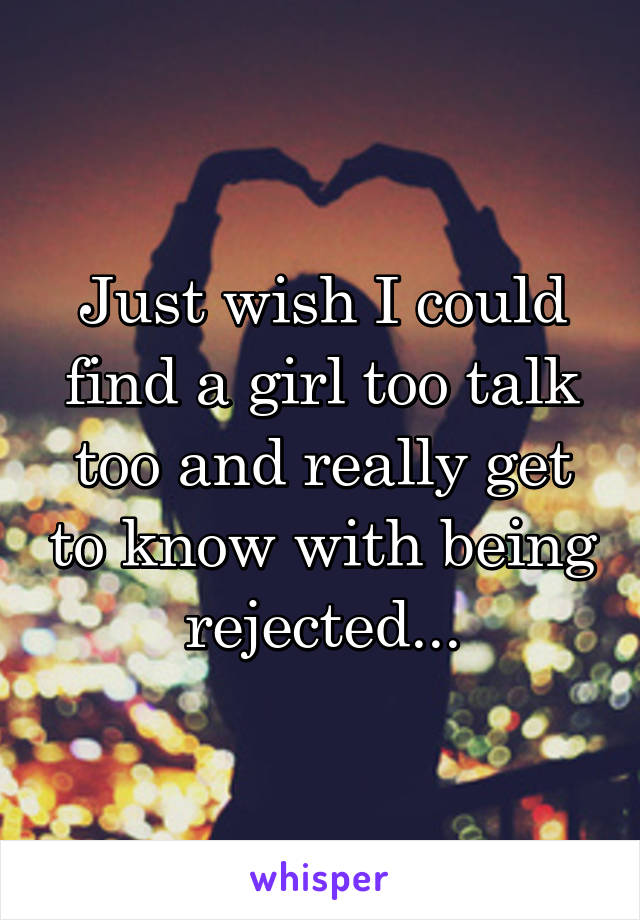 Just wish I could find a girl too talk too and really get to know with being rejected...