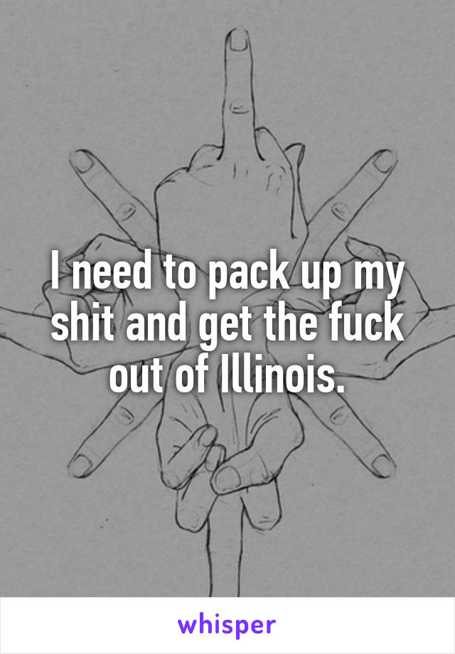 I need to pack up my shit and get the fuck out of Illinois.