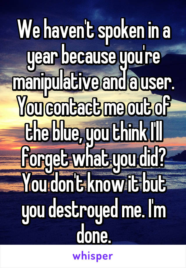 We haven't spoken in a year because you're manipulative and a user. You contact me out of the blue, you think I'll forget what you did? You don't know it but you destroyed me. I'm done.