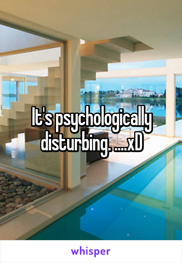 It's psychologically disturbing. ....xD