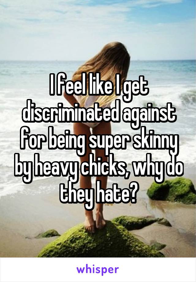 I feel like I get discriminated against for being super skinny by heavy chicks, why do they hate?