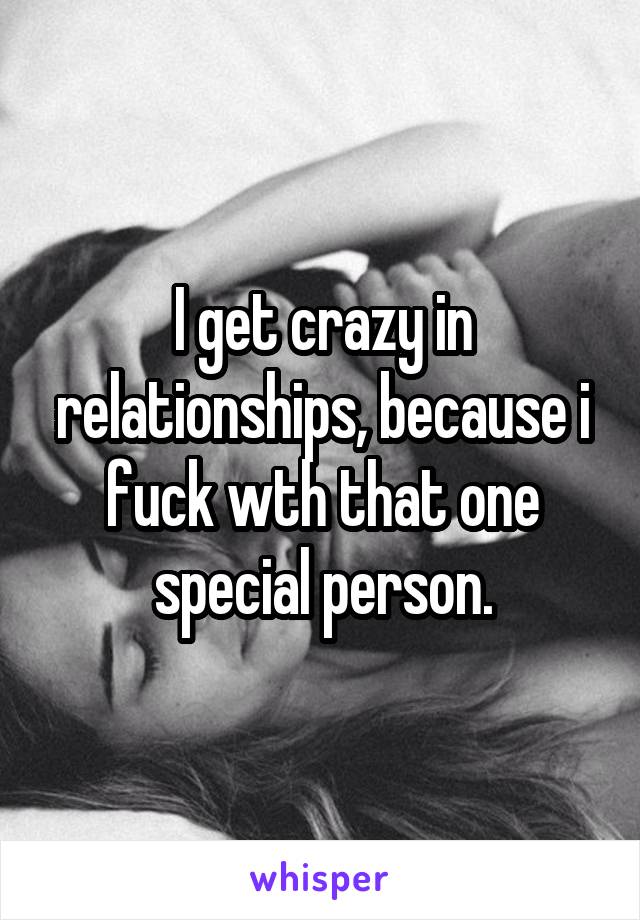 I get crazy in relationships, because i fuck wth that one special person.