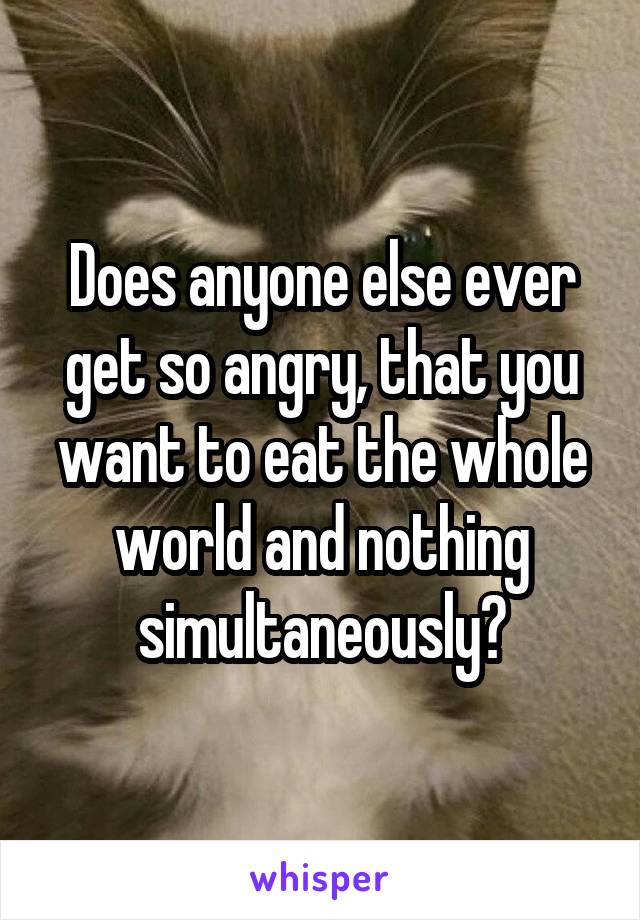 Does anyone else ever get so angry, that you want to eat the whole world and nothing simultaneously?