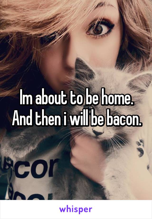 Im about to be home. And then i will be bacon.