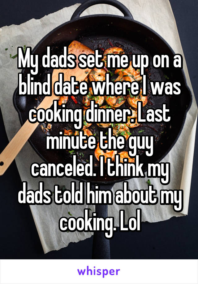 My dads set me up on a blind date where I was cooking dinner. Last minute the guy canceled. I think my dads told him about my cooking. Lol