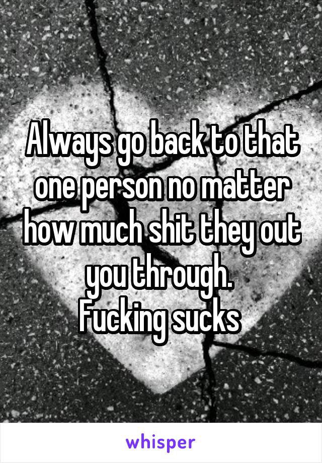 Always go back to that one person no matter how much shit they out you through. 
Fucking sucks 