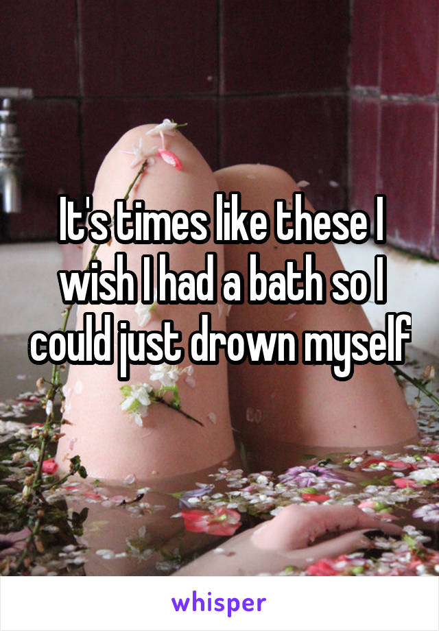 It's times like these I wish I had a bath so I could just drown myself 