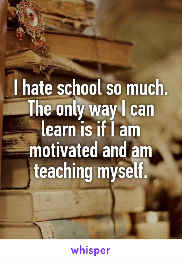 I hate school so much. The only way I can learn is if I am motivated and am teaching myself.