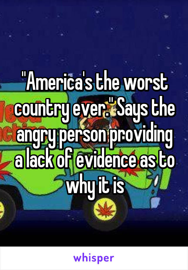 "America's the worst country ever." Says the angry person providing a lack of evidence as to why it is