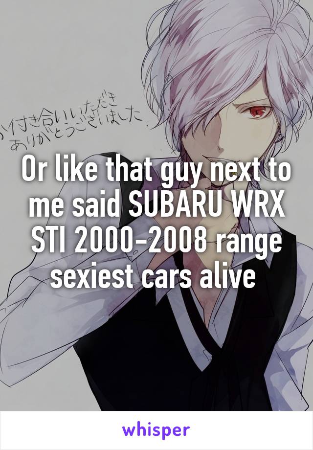 Or like that guy next to me said SUBARU WRX STI 2000-2008 range sexiest cars alive 