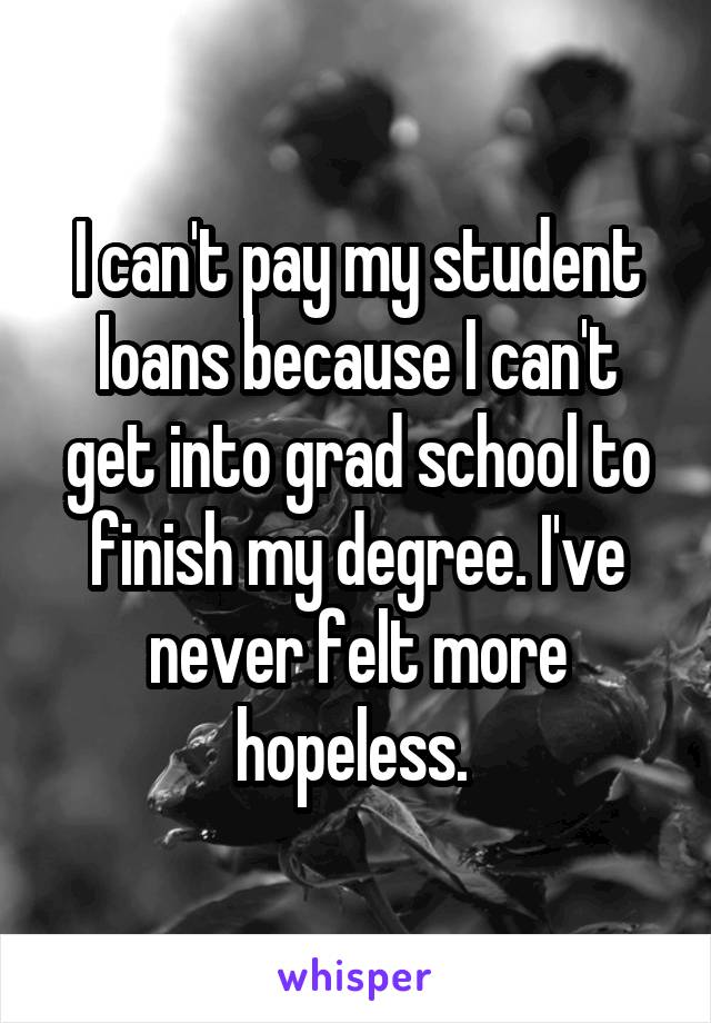 I can't pay my student loans because I can't get into grad school to finish my degree. I've never felt more hopeless. 