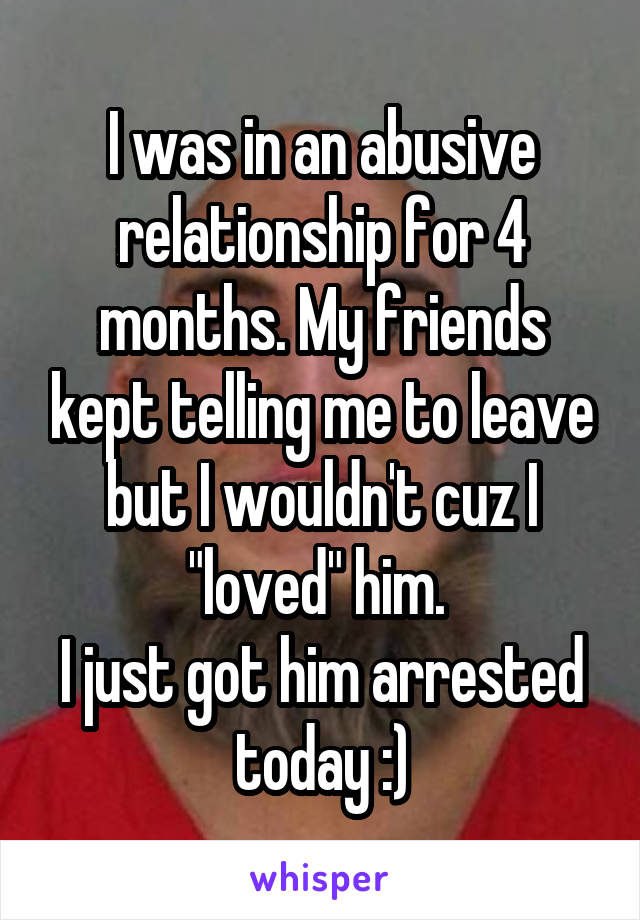I was in an abusive relationship for 4 months. My friends kept telling me to leave but I wouldn't cuz I "loved" him. 
I just got him arrested today :)