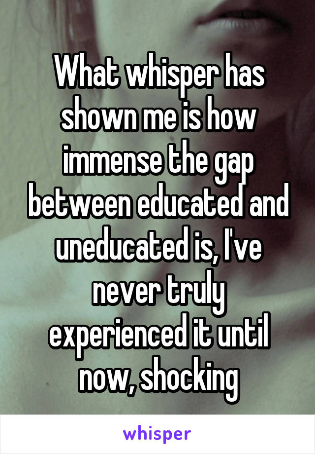 What whisper has shown me is how immense the gap between educated and uneducated is, I've never truly experienced it until now, shocking