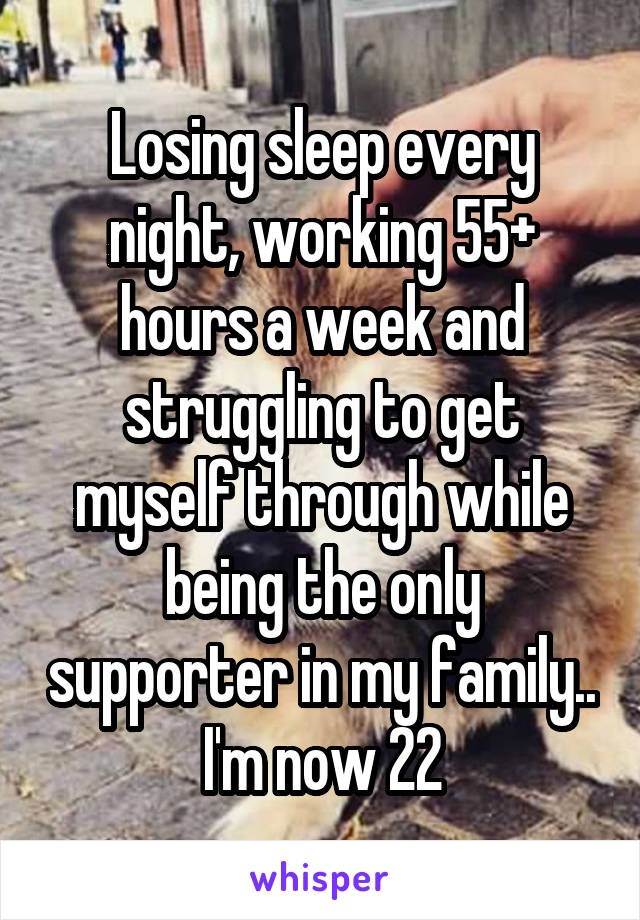 Losing sleep every night, working 55+ hours a week and struggling to get myself through while being the only supporter in my family.. I'm now 22