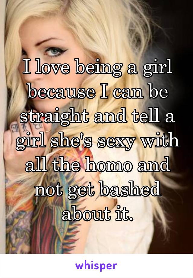 I love being a girl because I can be straight and tell a girl she's sexy with all the homo and not get bashed about it.