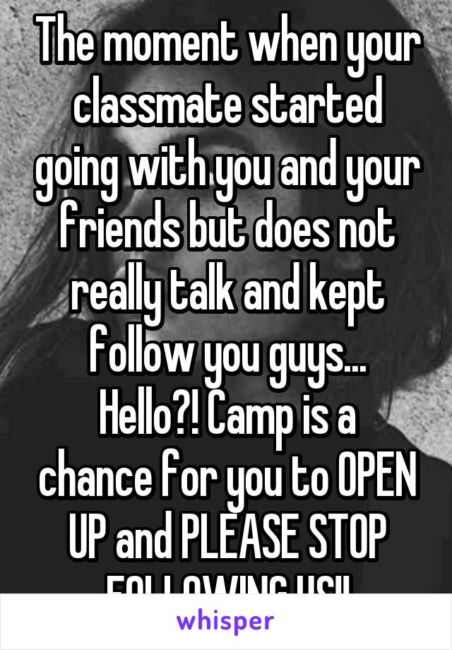 The moment when your classmate started going with you and your friends but does not really talk and kept follow you guys...
Hello?! Camp is a chance for you to OPEN UP and PLEASE STOP FOLLOWING US!!